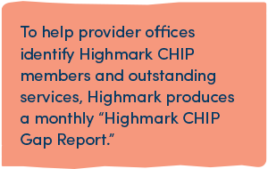 To help provider offices identify Highmark CHIP members and outstanding services, Highmark produces a monthly “Highmark CHIP Gap Report.”