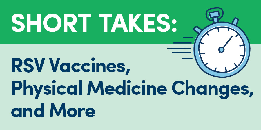 Short Takes: RSV Vaccines, Physical Medicine Changes, and More